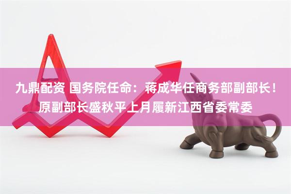 九鼎配资 国务院任命：蒋成华任商务部副部长！原副部长盛秋平上月履新江西省委常委